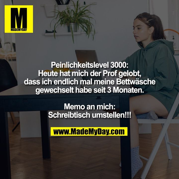 Peinlichkeitslevel 3000:<br />
Heute hat mich der Prof gelobt,<br />
dass ich endlich mal meine Bettwäsche<br />
gewechselt habe seit 3 Monaten.<br />
<br />
Memo an mich:<br />
Schreibtisch umstellen!!!