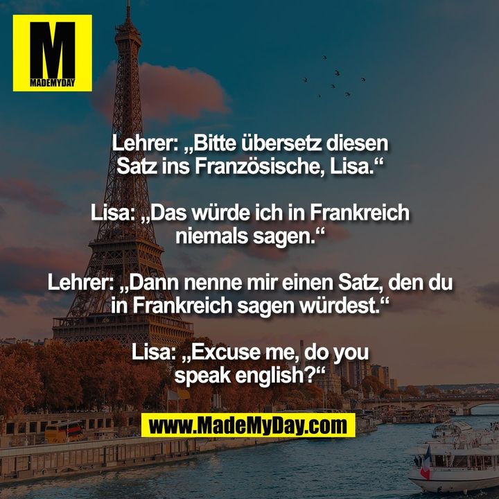Lehrer: „Bitte übersetz diesen<br />
Satz ins Französische, Lisa.“<br />
<br />
Lisa: „Das würde ich in Frankreich<br />
niemals sagen.“<br />
<br />
Lehrer: „Dann nenne mir einen Satz, den du<br />
in Frankreich sagen würdest.“<br />
<br />
Lisa: „Excuse me, do you<br />
speak english?“