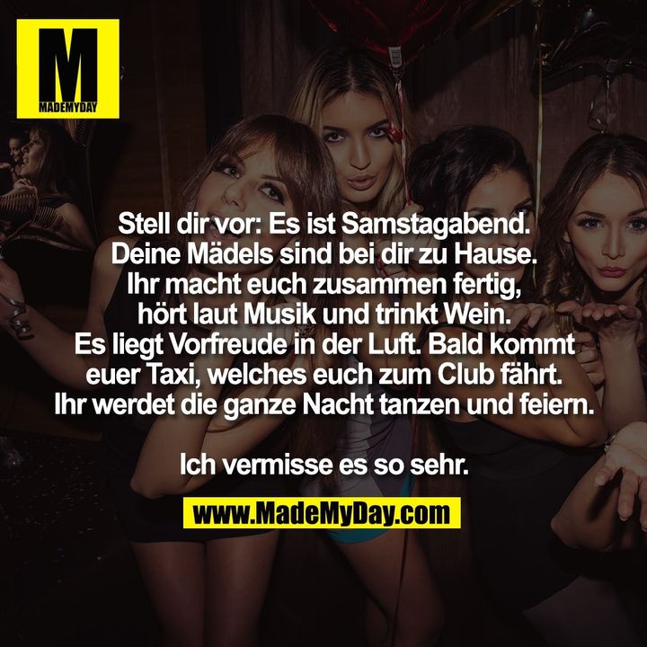 Stell dir vor: Es ist Samstagabend.<br />
Deine Mädels sind bei dir zu Hause.<br />
Ihr macht euch zusammen fertig,<br />
hört laut Musik und trinkt Wein.<br />
Es liegt Vorfreude in der Luft. Bald kommt<br />
euer Taxi, welches euch zum Club fährt.<br />
Ihr werdet die ganze Nacht tanzen und feiern.<br />
<br />
Ich vermisse es so sehr.