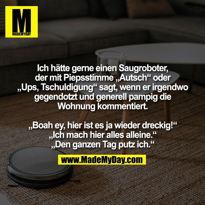 Ich hätte gerne einen Saugroboter,<br />
der mit Piepsstimme „Autsch“ oder<br />
„Ups, Tschuldigung“ sagt, wenn er irgendwo<br />
gegendotzt und generell pampig die<br />
Wohnung kommentiert.<br />
<br />
„Boah ey, hier ist es ja wieder dreckig!“<br />
„Ich mach hier alles alleine.“<br />
„Den ganzen Tag putz ich.“