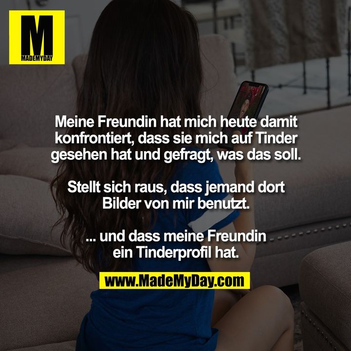 Meine Freundin hat mich heute damit<br />
konfrontiert, dass sie mich auf Tinder<br />
gesehen hat und gefragt, was das soll.<br />
<br />
Stellt sich raus, dass jemand dort<br />
Bilder von mir benutzt.<br />
<br />
... und dass meine Freundin<br />
ein Tinderprofil hat.