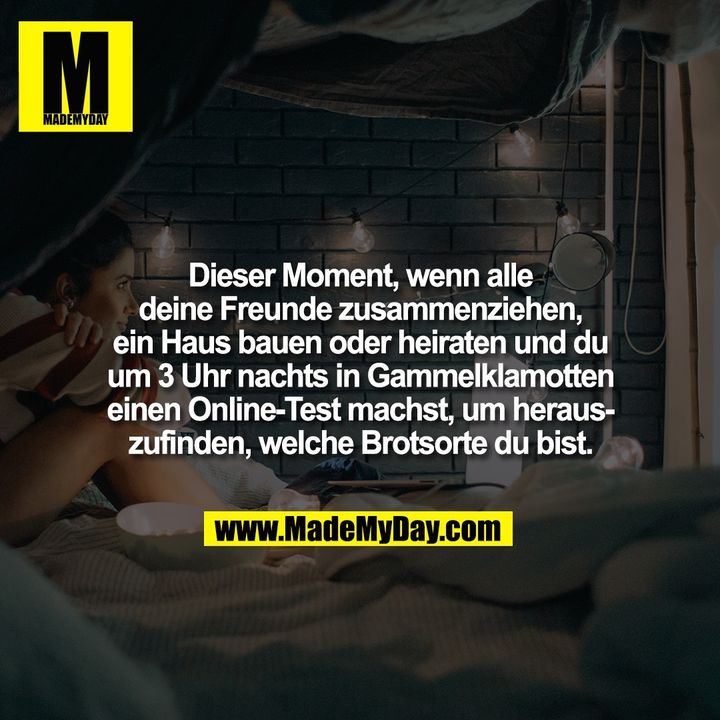 Dieser Moment, wenn alle<br />
deine Freunde zusammenziehen,<br />
ein Haus bauen oder heiraten und du<br />
um 3 Uhr nachts in Gammelklamotten<br />
einen Online-Test machst, um heraus-<br />
zufinden, welche Brotsorte du bist.