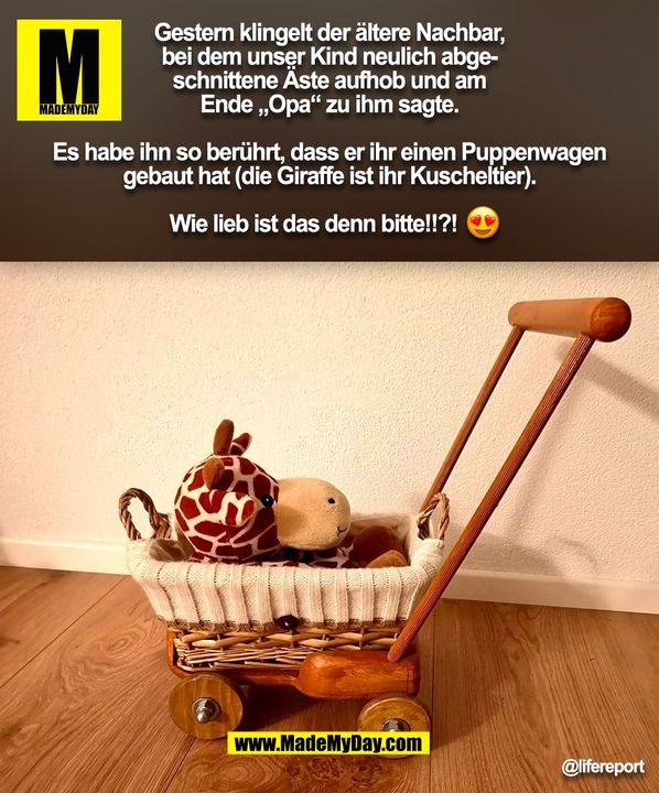Gestern klingelt der ältere Nachbar,<br />
bei dem unser Kind neulich abge-<br />
schnittene Äste aufhob und am<br />
Ende „Opa“ zu ihm sagte.<br />
<br />
Es habe ihn so berührt, dass er ihr einen Puppenwagen<br />
gebaut hat (die Giraffe ist ihr Kuscheltier).<br />
<br />
Wie lieb ist das denn bitte!!?!       (BILD)
