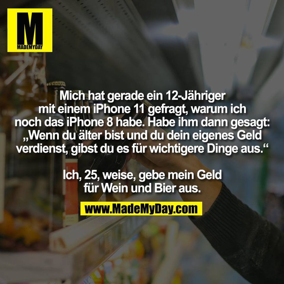 Mich hat gerade ein 12-Jähriger<br />
mit einem iPhone 11 gefragt, warum ich<br />
noch das iPhone 8 habe. Habe ihm dann gesagt:<br />
„Wenn du älter bist und du dein eigenes Geld<br />
verdienst, gibst du es für wichtigere Dinge aus.“<br />
<br />
Ich, 25, weise, gebe mein Geld<br />
für Wein und Bier aus.