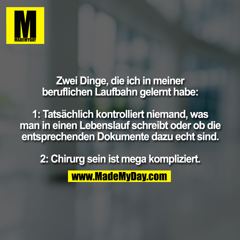 Zwei Dinge, die ich in meiner<br />
beruflichen Laufbahn gelernt habe:<br />
<br />
1: Tatsächlich kontrolliert niemand, was<br />
man in einen Lebenslauf schreibt oder ob die<br />
entsprechenden Dokumente dazu echt sind.<br />
<br />
2: Chirurg sein ist mega kompliziert.