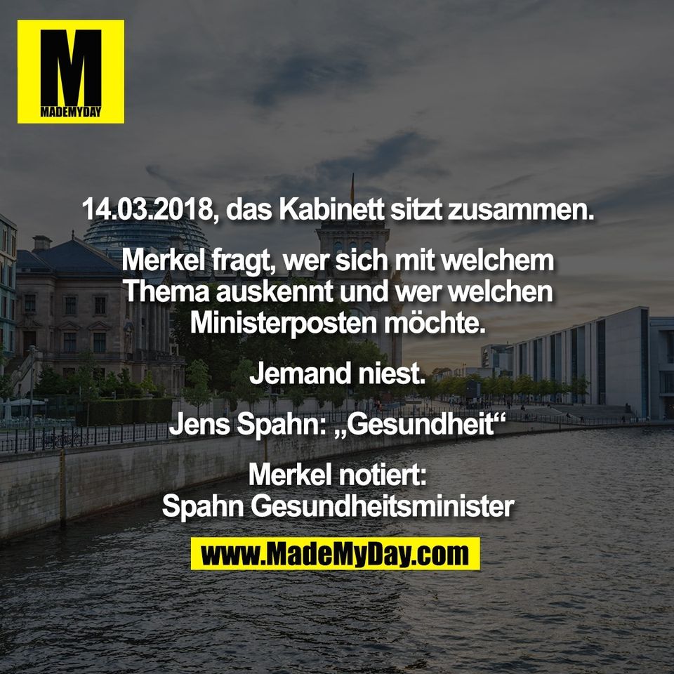 14.03.2018, das Kabinett sitzt zusammen.<br />
<br />
Merkel fragt, wer sich mit welchem<br />
Thema auskennt und wer welchen<br />
Ministerposten möchte.<br />
<br />
Jemand niest.<br />
<br />
Jens Spahn: „Gesundheit“<br />
<br />
Merkel notiert:<br />
Spahn Gesundheitsminister