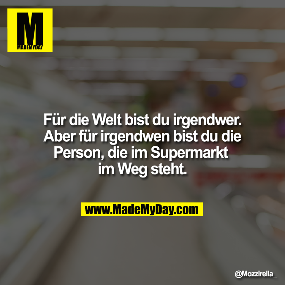 Für die Welt bist du irgendwer. <br />
Aber für irgendwen bist du die <br />
Person, die im Supermarkt <br />
im Weg steht.