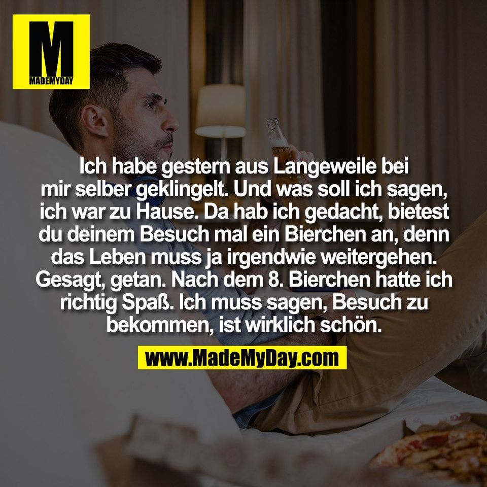 Ich habe gestern aus Langeweile bei<br />
mir selber geklingelt. Und was soll ich sagen,<br />
ich war zu Hause. Da hab ich gedacht, bietest<br />
du deinem Besuch mal ein Bierchen an, denn<br />
das Leben muss ja irgendwie weitergehen.<br />
Gesagt, getan. Nach dem 8. Bierchen hatte ich<br />
richtig Spaß. Ich muss sagen, Besuch zu<br />
bekommen, ist wirklich schön.