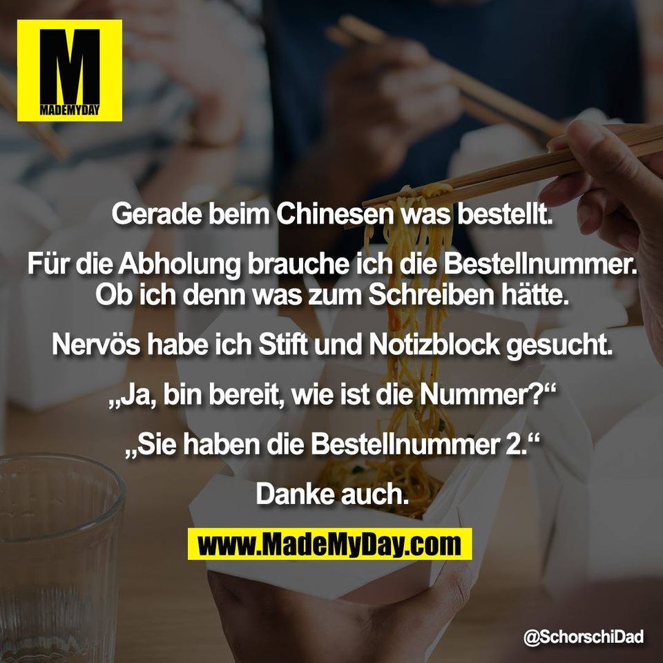 Gerade beim Chinesen was bestellt.<br />
<br />
Für die Abholung brauche ich die Bestellnummer.<br />
Ob ich denn was zum Schreiben hätte.<br />
<br />
Nervös habe ich Stift und Notizblock gesucht.<br />
<br />
„Ja, bin bereit, wie ist die Nummer?“<br />
<br />
„Sie haben die Bestellnummer 2.“<br />
<br />
Danke auch.