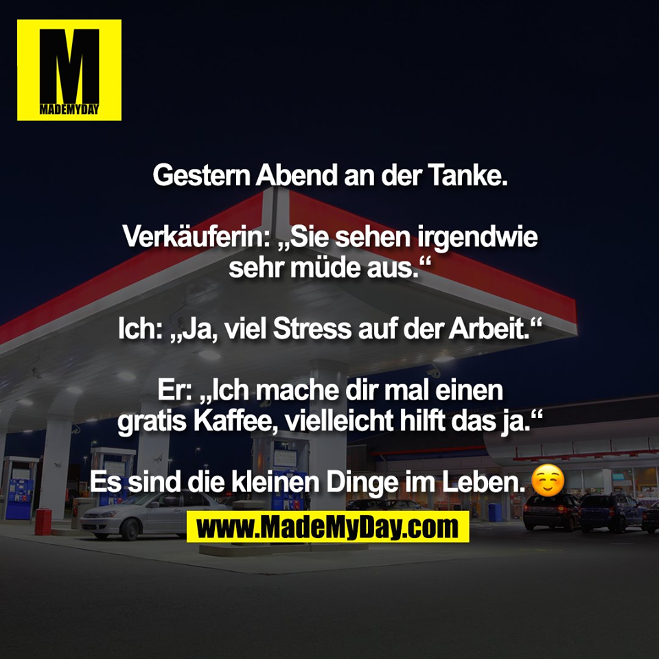 Gestern Abend an der Tanke.<br />
<br />
Verkäuferin: „Sie sehen irgendwie<br />
sehr müde aus.“<br />
<br />
Ich: „Ja, viel Stress auf der Arbeit.“<br />
<br />
Er: „Ich mache dir mal einen<br />
gratis Kaffee, vielleicht hilft das ja.“<br />
<br />
Es sind die kleinen Dinge im Leben. �