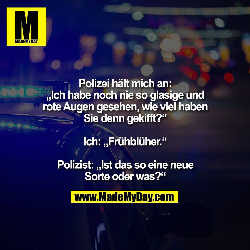 Polizei hält mich an:<br />
„Ich habe noch nie so glasige und<br />
rote Augen gesehen, wie viel haben<br />
Sie denn gekifft?“<br />
<br />
Ich: „Frühblüher.“<br />
<br />
Polizist: „Ist das so eine neue<br />
Sorte oder was?“