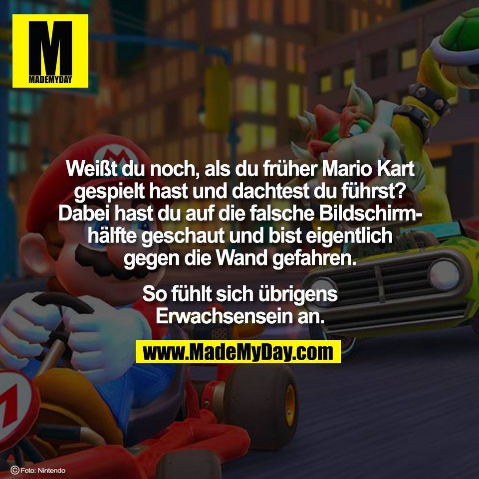 Weißt du noch, als du früher Mario Kart<br />
gespielt hast und dachtest du führst?<br />
Dabei hast du auf die falsche Bildschirm-<br />
hälfte geschaut und bist eigentlich<br />
gegen die Wand gefahren.<br />
<br />
So fühlt sich übrigens<br />
Erwachsensein an.