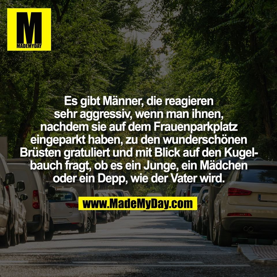 Es gibt Männer, die reagieren<br />
sehr aggressiv, wenn man ihnen,<br />
nachdem sie auf dem Frauenparkplatz<br />
eingeparkt haben, zu den wunderschönen<br />
Brüsten gratuliert und mit Blick auf den Kugel-<br />
bauch fragt, ob es ein Junge, ein Mädchen<br />
oder ein Depp, wie der Vater wird.