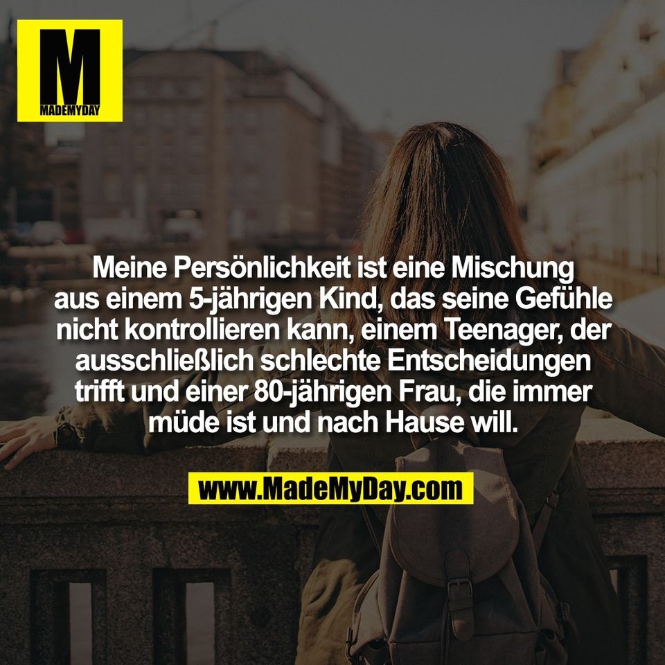 Meine Persönlichkeit ist eine Mischung<br />
aus einem 5-jährigen Kind, das seine Gefühle<br />
nicht kontrollieren kann, einem Teenager, der<br />
ausschließlich schlechte Entscheidungen<br />
trifft und einer 80-jährigen Frau, die immer<br />
müde ist und nach Hause will.