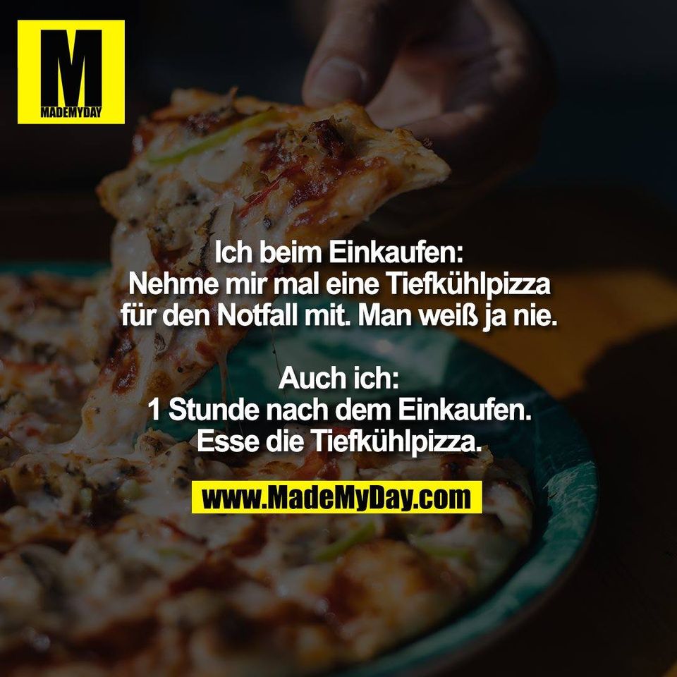 Ich beim Einkaufen:<br />
Nehme mir mal eine Tiefkühlpizza<br />
für den Notfall mit. Man weiß ja nie.<br />
<br />
Auch ich:<br />
1 Stunde nach dem Einkaufen.<br />
Esse die Tiefkühlpizza.
