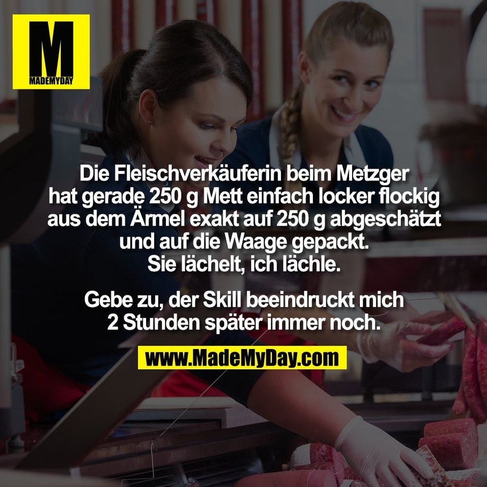 Die Fleischverkäuferin beim Metzger<br />
hat gerade 250 g Mett einfach locker flockig<br />
aus dem Ärmel exakt auf 250 g abgeschätzt<br />
und auf die Waage gepackt.<br />
Sie lächelt, ich lächle.<br />
<br />
Gebe zu, der Skill beeindruckt mich<br />
2 Stunden später immer noch.