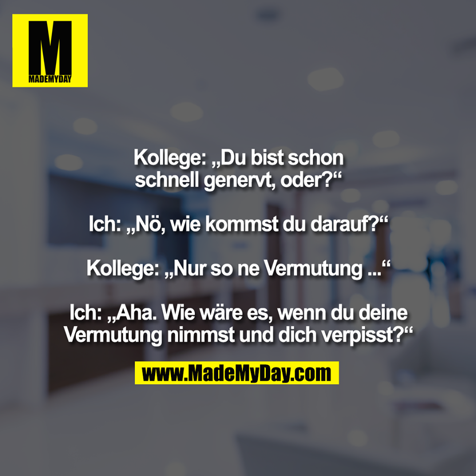 Kollege: „Du bist schon<br />
schnell genervt, oder?“<br />
<br />
Ich: „Nö, wie kommst du darauf?“<br />
<br />
Kollege: „Nur so ne Vermutung ...“<br />
<br />
Ich: „Aha. Wie wäre es, wenn du deine<br />
Vermutung nimmst und dich verpisst?“