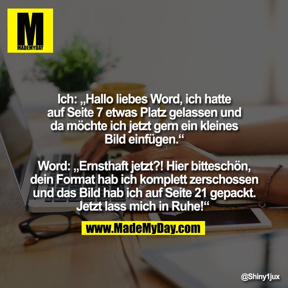 Ich: „Hallo liebes Word, ich hatte<br />
auf Seite 7 etwas Platz gelassen und<br />
da möchte ich jetzt gern ein kleines<br />
Bild einfügen.“<br />
<br />
Word: „Ernsthaft jetzt?! Hier bitteschön,<br />
dein Format hab ich komplett zerschossen<br />
und das Bild hab ich auf Seite 21 gepackt.<br />
Jetzt lass mich in Ruhe!“