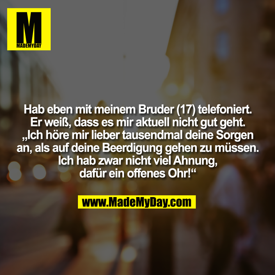 Hab eben mit meinem Bruder (17) telefoniert.<br />
Er weiß, dass es mir aktuell nicht gut geht.<br />
„Ich höre mir lieber tausendmal deine Sorgen<br />
an, als auf deine Beerdigung gehen zu müssen.<br />
Ich hab zwar nicht viel Ahnung,<br />
dafür ein offenes Ohr!“