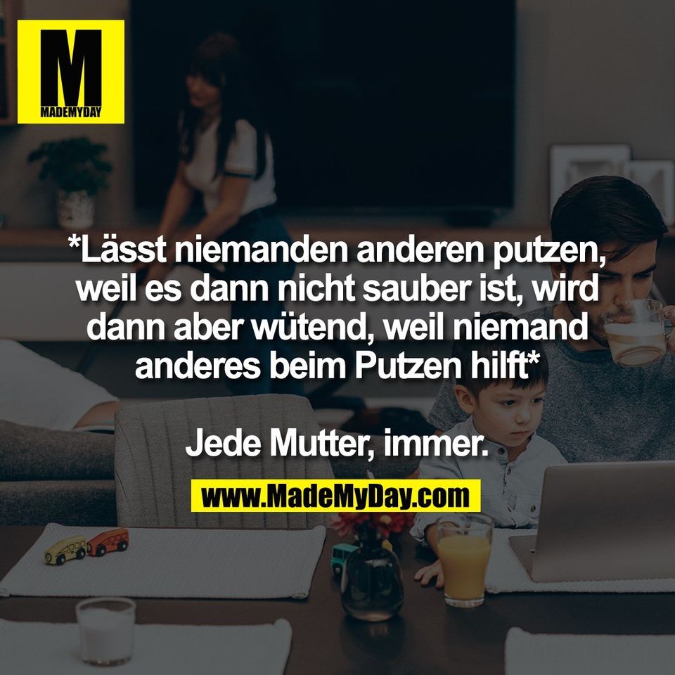 *Lässt niemanden anderen putzen,<br />
weil es dann nicht sauber ist, wird<br />
dann aber wütend, weil niemand<br />
anderes beim Putzen hilft*<br />
<br />
Jede Mutter, immer.