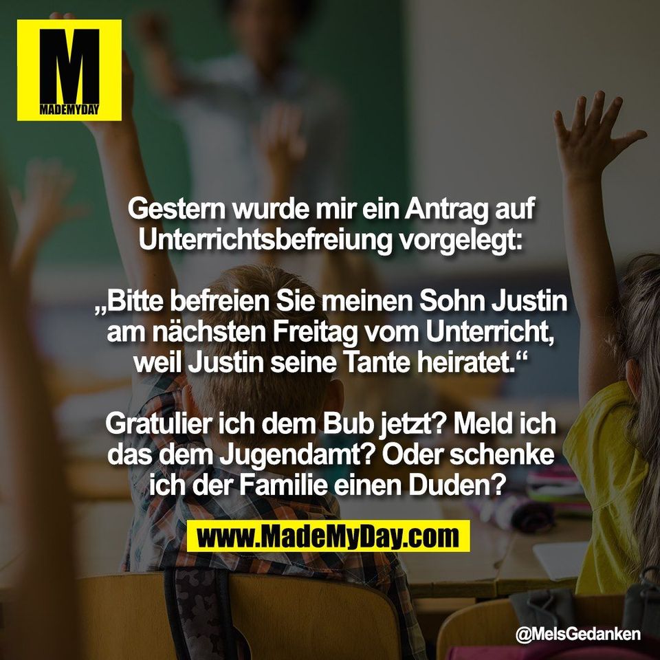 Gestern wurde mir ein Antrag auf<br />
Unterrichtsbefreiung vorgelegt:<br />
<br />
„Bitte befreien Sie meinen Sohn Justin<br />
am nächsten Freitag vom Unterricht,<br />
weil Justin seine Tante heiratet.“<br />
<br />
Gratulier ich dem Bub jetzt? Meld ich<br />
das dem Jugendamt? Oder schenke<br />
ich der Familie einen Duden?