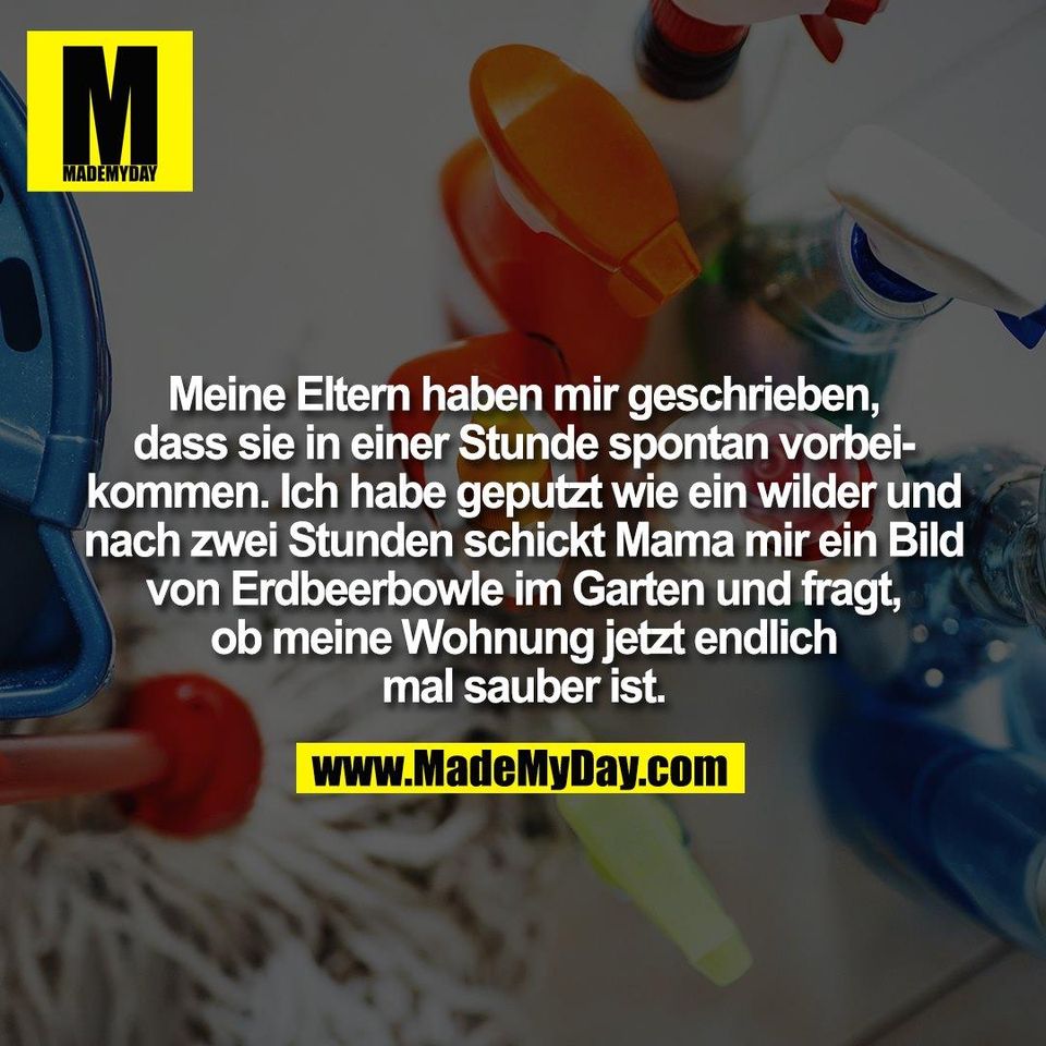 Meine Eltern haben mir geschrieben,<br />
dass sie in einer Stunde spontan vorbei-<br />
kommen. Ich habe geputzt wie ein wilder und<br />
nach zwei Stunden schickt Mama mir ein Bild<br />
von Erdbeerbowle im Garten und fragt,<br />
ob meine Wohnung jetzt endlich<br />
mal sauber ist.