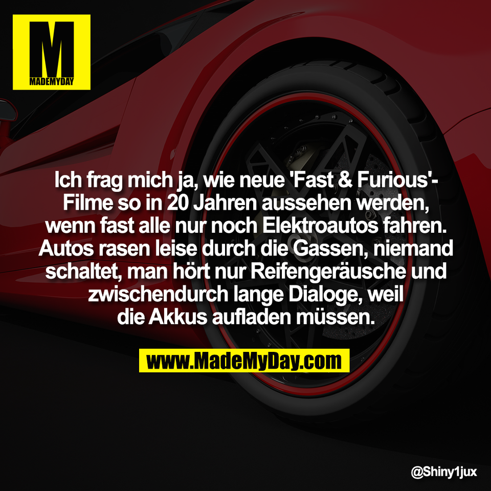 Ich frag mich ja, wie neue 'Fast & Furious'-<br />
Filme so in 20 Jahren aussehen werden,<br />
wenn fast alle nur noch Elektroautos fahren.<br />
Autos rasen leise durch die Gassen, niemand<br />
schaltet, man hört nur Reifengeräusche und<br />
zwischendurch lange Dialoge, weil<br />
die Akkus aufladen müssen.