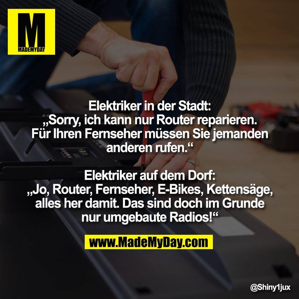 Elektriker in der Stadt:<br />
„Sorry, ich kann nur Router reparieren.<br />
Für Ihren Fernseher müssen Sie jemanden<br />
anderen rufen.“<br />
<br />
Elektriker auf dem Dorf:<br />
„Jo, Router, Fernseher, E-Bikes, Kettensäge,<br />
alles her damit. Das sind doch im Grunde<br />
nur umgebaute Radios!“