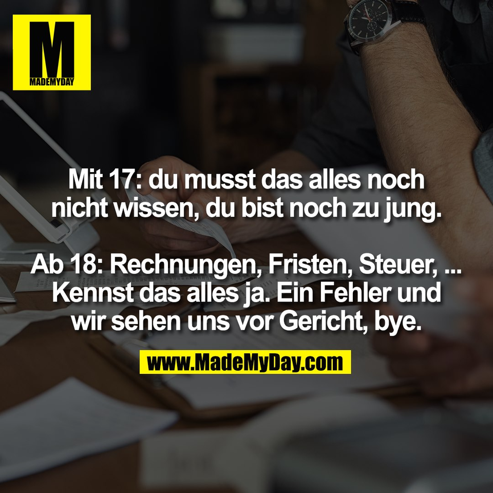 Mit 17: du musst das alles noch<br />
nicht wissen, du bist noch zu jung.<br />
<br />
Ab 18: Rechnungen, Fristen, Steuer, ...<br />
Kennst das alles ja. Ein Fehler und<br />
wir sehen uns vor Gericht, bye.