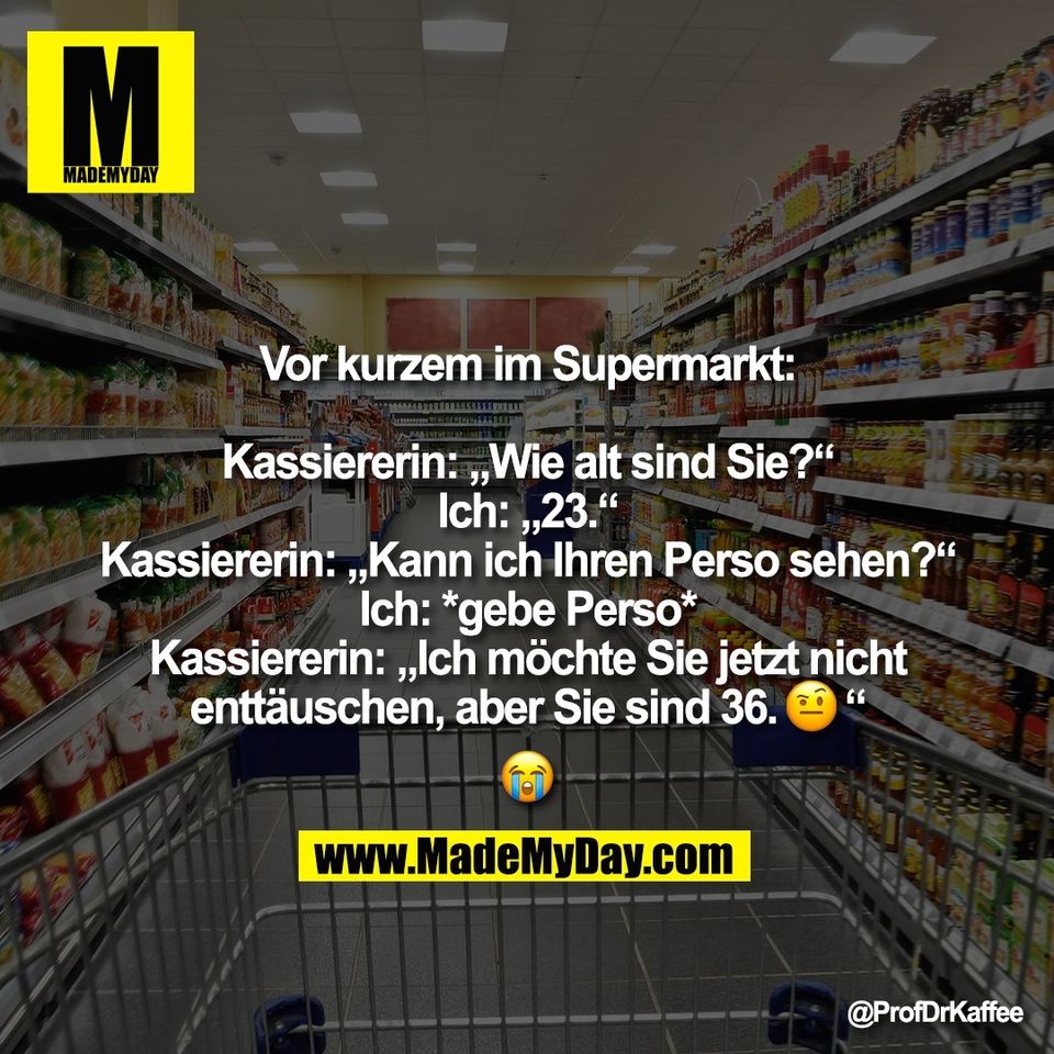 Vor kurzem im Supermarkt:<br />
<br />
Kassiererin: „Wie alt sind Sie?“<br />
Ich: „23.“<br />
Kassiererin: „Kann ich Ihren Perso sehen?“<br />
Ich: *gebe Perso*<br />
Kassiererin: „Ich möchte Sie jetzt nicht<br />
enttäuschen, aber Sie sind 36.�“<br />
�