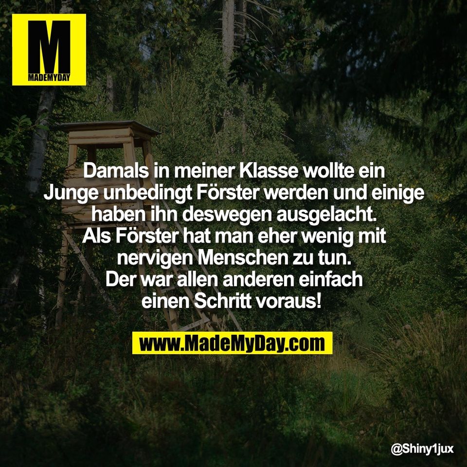Damals in meiner Klasse wollte ein<br />
Junge unbedingt Förster werden und einige<br />
haben ihn deswegen ausgelacht.<br />
Als Förster hat man eher wenig mit<br />
nervigen Menschen zu tun.<br />
Der war allen anderen einfach<br />
einen Schritt voraus!