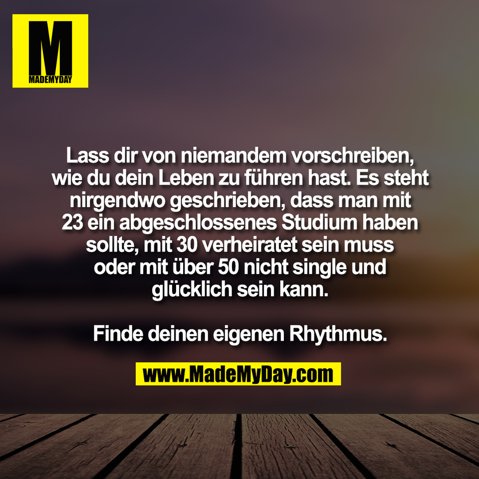 Lass dir von niemandem vorschreiben,<br />
wie du dein Leben zu führen hast. Es steht<br />
nirgendwo geschrieben, dass man mit<br />
23 ein abgeschlossenes Studium haben<br />
sollte, mit 30 verheiratet sein muss<br />
oder mit über 50 nicht single und<br />
glücklich sein kann.<br />
<br />
Finde deinen eigenen Rhythmus.