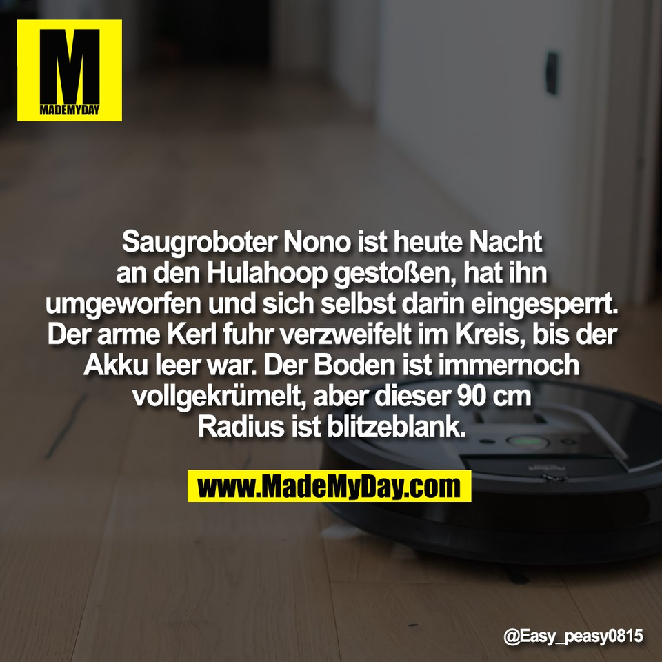 Saugroboter Nono ist heute Nacht<br />
an den Hulahoop gestoßen, hat ihn<br />
umgeworfen und sich selbst darin eingesperrt.<br />
Der arme Kerl fuhr verzweifelt im Kreis, bis der<br />
Akku leer war. Der Boden ist immernoch<br />
vollgekrümelt, aber dieser 90 cm<br />
Radius ist blitzeblank.
