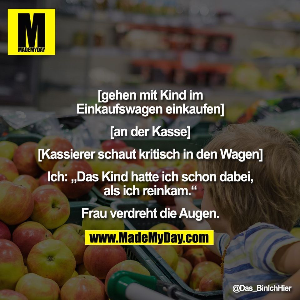 [gehen mit Kind im<br />
Einkaufswagen einkaufen]<br />
<br />
[an der Kasse]<br />
<br />
[Kassierer schaut kritisch in den Wagen]<br />
<br />
Ich: „Das Kind hatte ich schon dabei,<br />
als ich reinkam.“<br />
<br />
Frau verdreht die Augen.