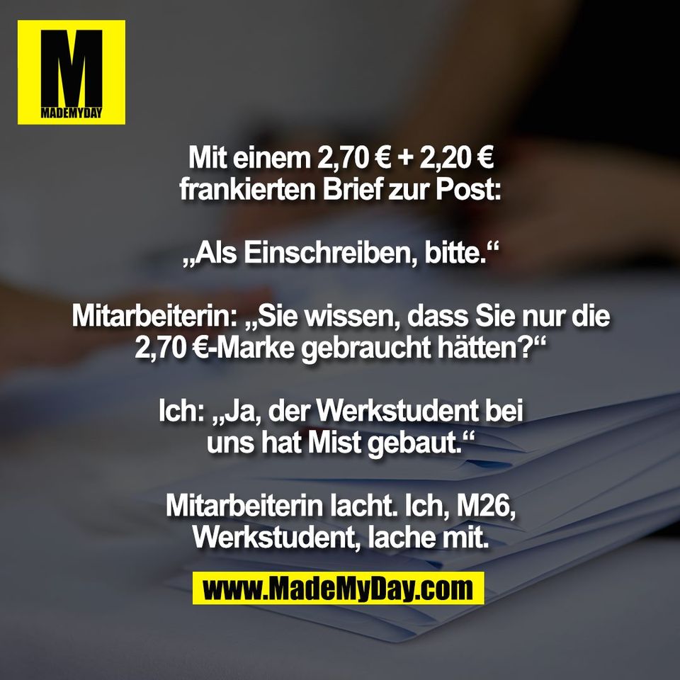 Mit einem 2,70 € + 2,20 €<br />
frankierten Brief zur Post:<br />
<br />
„Als Einschreiben, bitte.“<br />
<br />
Mitarbeiterin: „Sie wissen, dass Sie nur die<br />
2,70 €-Marke gebraucht hätten?“<br />
<br />
Ich: „Ja, der Werkstudent bei<br />
uns hat Mist gebaut.“<br />
<br />
Mitarbeiterin lacht. Ich, M26,<br />
Werkstudent, lache mit.