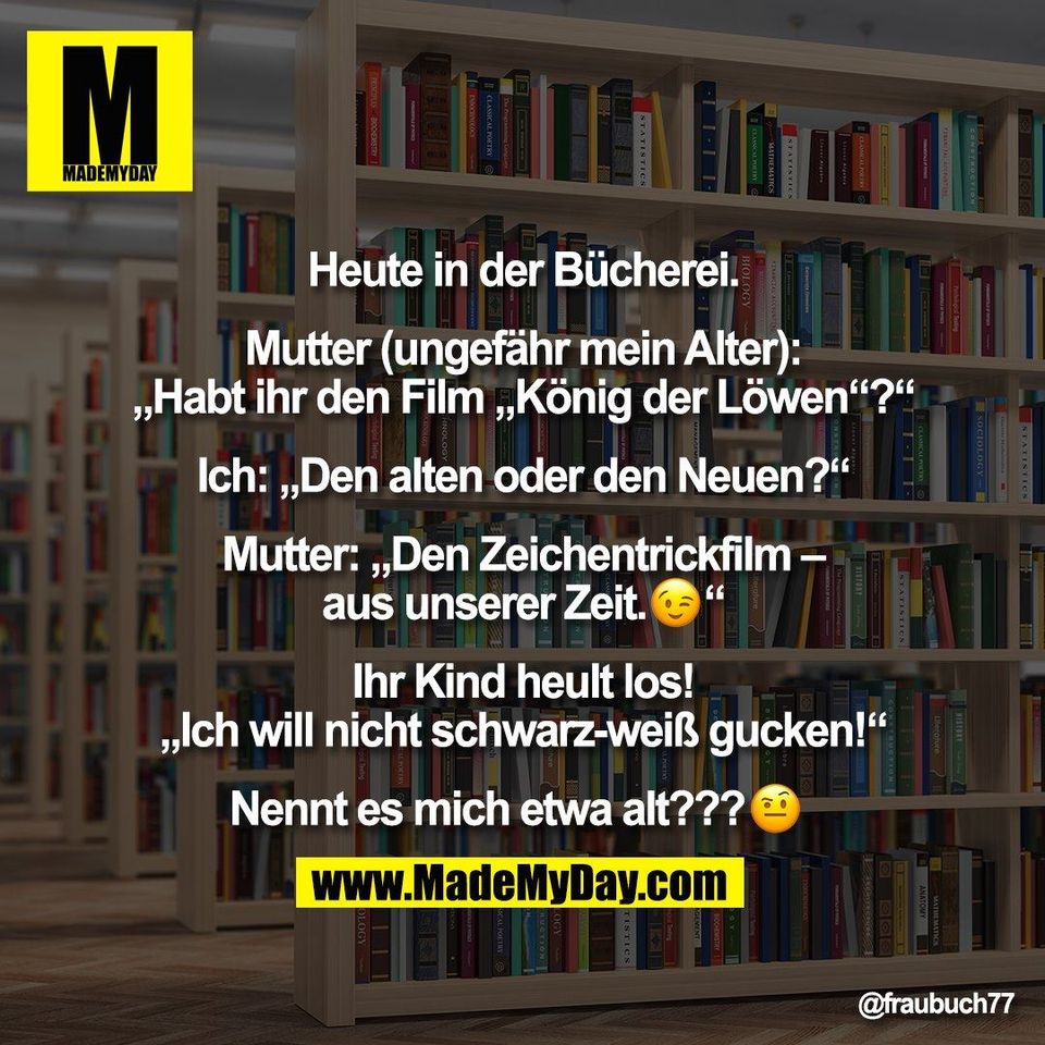 Heute in der Bücherei.<br />
<br />
Mutter (ungefähr mein Alter):<br />
„Habt ihr den Film „König der Löwen“?“<br />
<br />
Ich: „Den alten oder den Neuen?“<br />
<br />
Mutter: „Den Zeichentrickfilm –<br />
aus unserer Zeit.�“<br />
<br />
Ihr Kind heult los!<br />
„Ich will nicht schwarz-weiß gucken!“<br />
<br />
Nennt es mich etwa alt???�