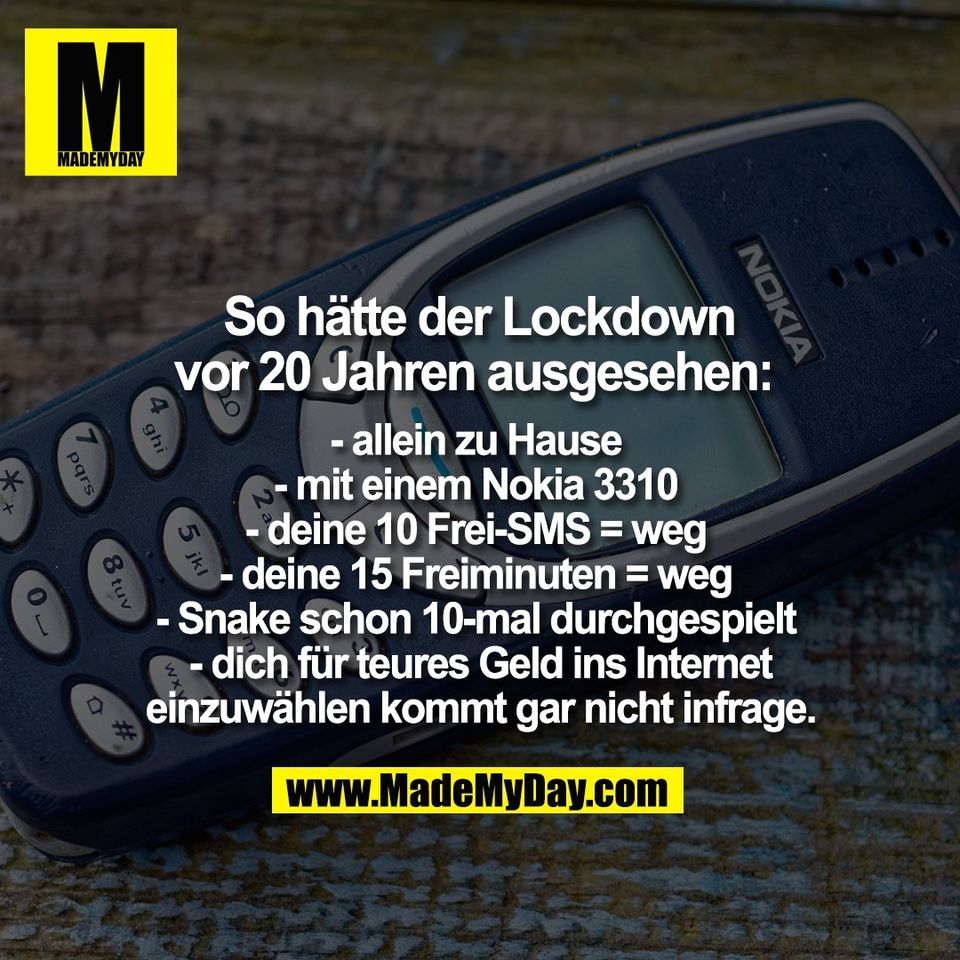 - allein zu Hause <br />
- mit einem Nokia 3310 <br />
- deine 10 Frei-SMS = weg <br />
- deine 15 Freiminuten = weg <br />
- Snake schon 10-mal durchgespielt <br />
- dich für teures Geld ins Internet<br />
einzuwählen kommt gar nicht infrage.