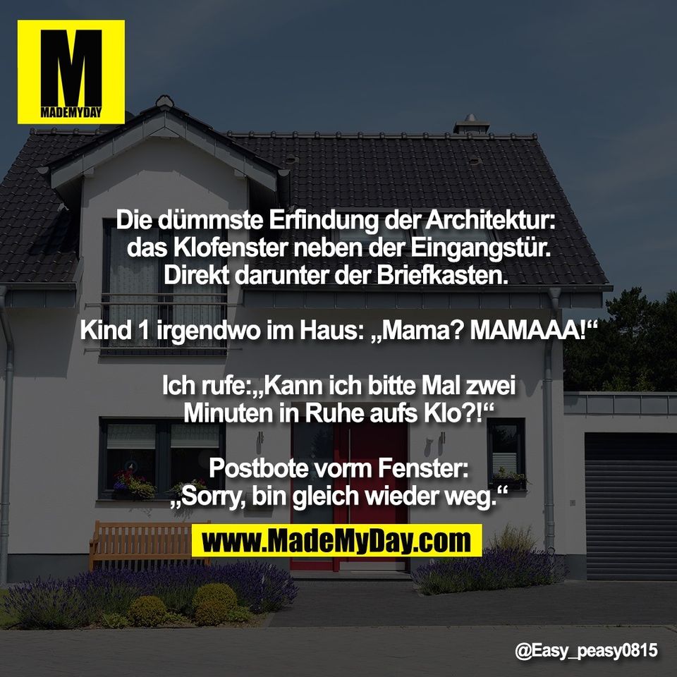 Die dümmste Erfindung der Architektur: <br />
das Klofenster neben der Eingangstür.<br />
Direkt darunter der Briefkasten. <br />
<br />
Kind 1 irgendwo im Haus: „Mama? MAMAAA!“<br />
<br />
Ich rufe:„Kann ich bitte Mal zwei<br />
Minuten in Ruhe aufs Klo?!“<br />
<br />
Postbote vorm Fenster:<br />
„Sorry, bin gleich wieder weg.“