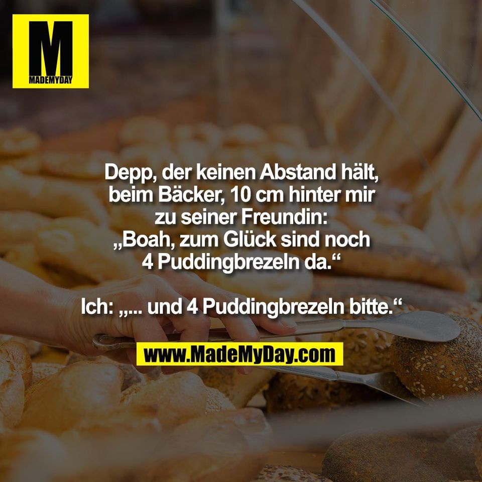 Depp, der keinen Abstand hält,<br />
beim Bäcker, 10 cm hinter mir<br />
zu seiner Freundin:<br />
„Boah, zum Glück sind noch<br />
4 Puddingbrezeln da.“<br />
<br />
Ich: „... und 4 Puddingbrezeln bitte.“
