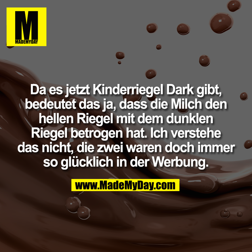 Da es jetzt Kinderriegel Dark gibt,<br />
bedeutet das ja, dass die Milch den<br />
hellen Riegel mit dem dunklen<br />
Riegel betrogen hat. Ich verstehe<br />
das nicht, die zwei waren doch immer<br />
so glücklich in der Werbung.
