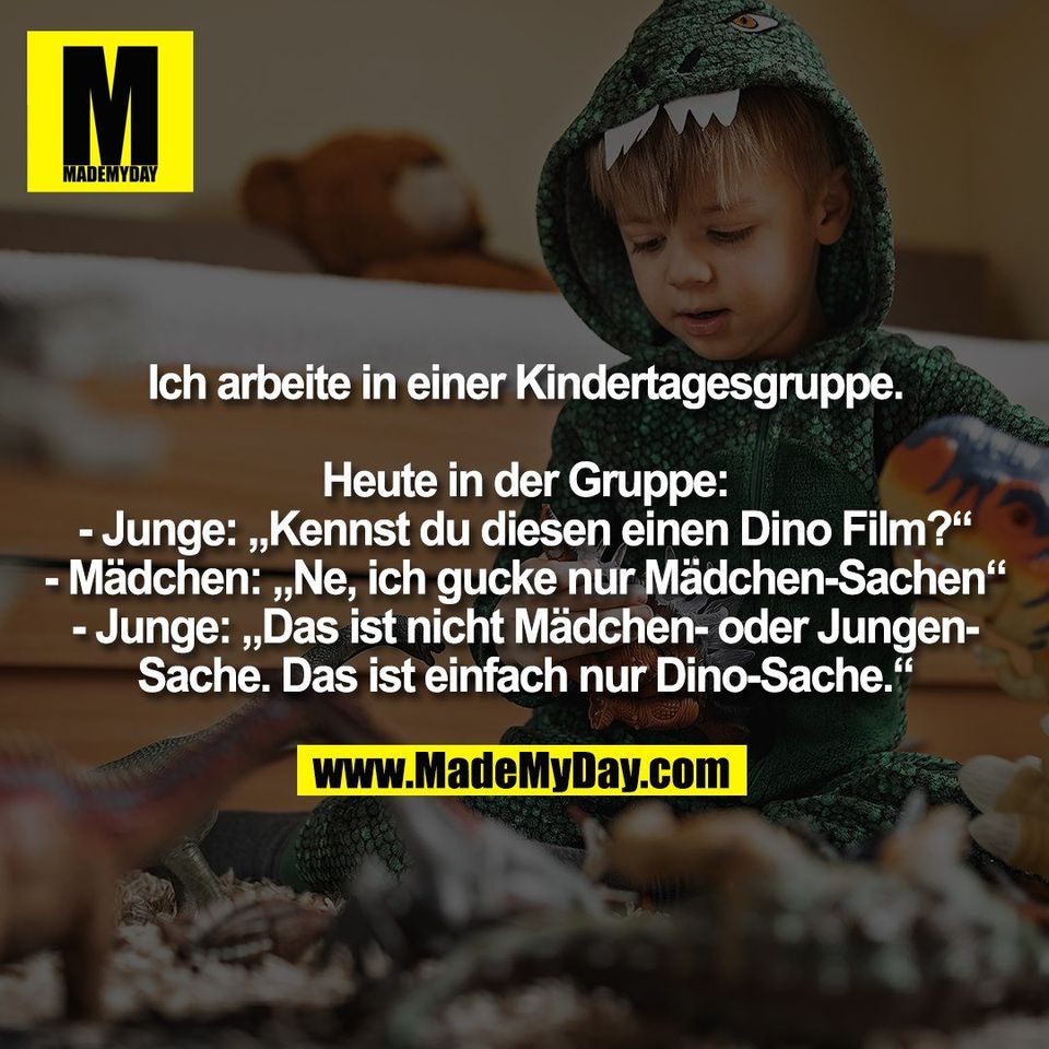 Ich arbeite in einer Kindertagesgruppe.<br />
<br />
Heute in der Gruppe:<br />
- Junge: „Kennst du diesen einen Dino Film?“<br />
- Mädchen: „Ne, ich gucke nur Mädchen-Sachen“<br />
- Junge: „Das ist nicht Mädchen- oder Jungen-<br />
Sache. Das ist einfach nur Dino-Sache.“