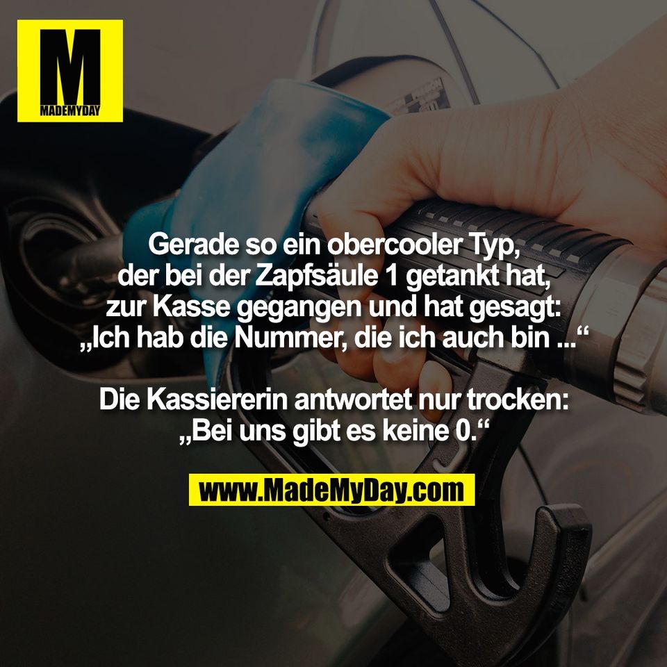 Gerade so ein obercooler Typ,<br />
der bei der Zapfsäule 1 getankt hat,<br />
zur Kasse gegangen und hat gesagt:<br />
„Ich hab die Nummer, die ich auch bin ...“<br />
<br />
Die Kassiererin antwortet nur trocken:<br />
„Bei uns gibt es keine 0.“