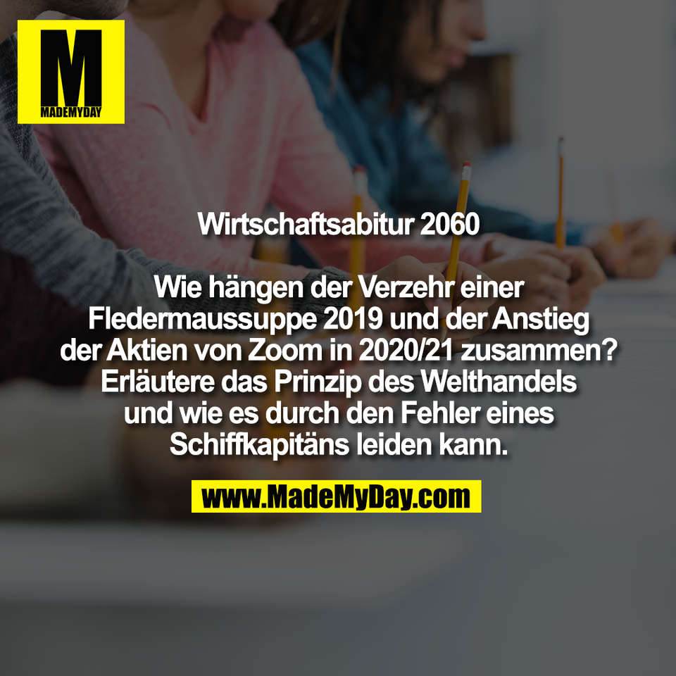 Wirtschaftsabitur 2060<br />
<br />
Wie hängen der Verzehr einer<br />
Fledermaussuppe 2019 und der Anstieg<br />
der Aktien von Zoom in 2020/21 zusammen?<br />
Erläutere das Prinzip des Welthandels<br />
und wie es durch den Fehler eines<br />
Schiffkapitäns leiden kann.