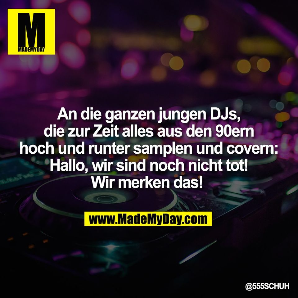 An die ganzen jungen DJs,<br />
die zur Zeit alles aus den 90ern<br />
hoch und runter samplen und covern:<br />
Hallo, wir sind noch nicht tot!<br />
Wir merken das!
