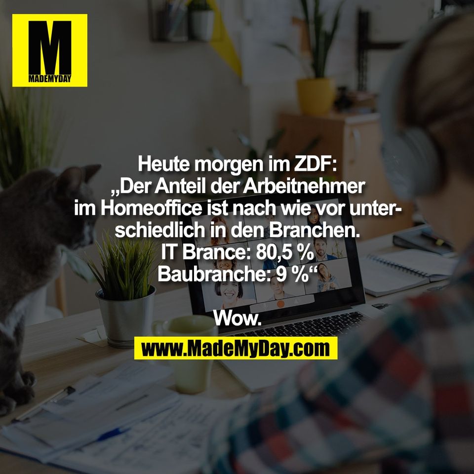Heute morgen im ZDF:<br />
„Der Anteil der Arbeitnehmer<br />
im Homeoffice ist nach wie vor unter-<br />
schiedlich in den Branchen.<br />
IT Brance: 80,5 %<br />
Baubranche: 9 %“<br />
<br />
Wow.