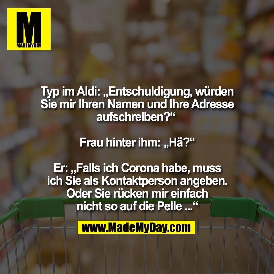 Typ im Aldi: „Entschuldigung, würden<br />
Sie mir Ihren Namen und Ihre Adresse<br />
aufschreiben?“ <br />
<br />
Frau hinter ihm: „Hä?“<br />
<br />
Er: „Falls ich Corona habe, muss<br />
ich Sie als Kontaktperson angeben.<br />
Oder Sie rücken mir einfach<br />
nicht so auf die Pelle ...“