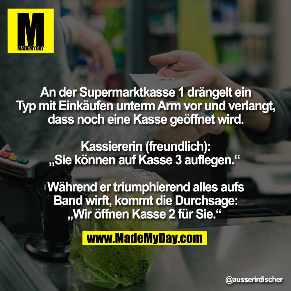 An der Supermarktkasse 1 drängelt ein<br />
Typ mit Einkäufen unterm Arm vor und verlangt,<br />
dass noch eine Kasse geöffnet wird.<br />
<br />
Kassiererin (freundlich):<br />
„Sie können auf Kasse 3 auflegen.“ <br />
<br />
Während er triumphierend alles aufs<br />
Band wirft, kommt die Durchsage:<br />
„Wir öffnen Kasse 2 für Sie.“