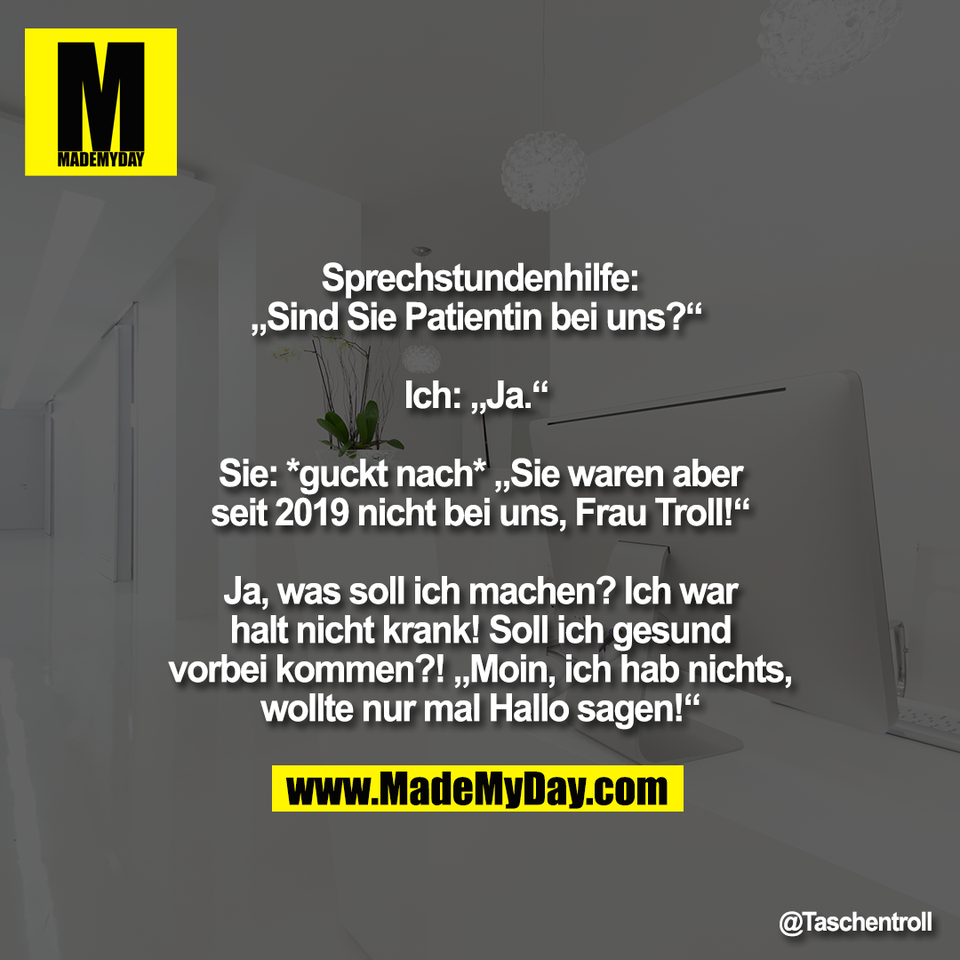 Sprechstundenhilfe:<br />
„Sind Sie Patientin bei uns?“ <br />
<br />
Ich: „Ja.“ <br />
<br />
Sie: *guckt nach* „Sie waren aber<br />
seit 2019 nicht bei uns, Frau Troll!“<br />
<br />
Ja, was soll ich machen? Ich war<br />
halt nicht krank! Soll ich gesund<br />
vorbei kommen?! „Moin, ich hab nichts,<br />
wollte nur mal Hallo sagen!“"