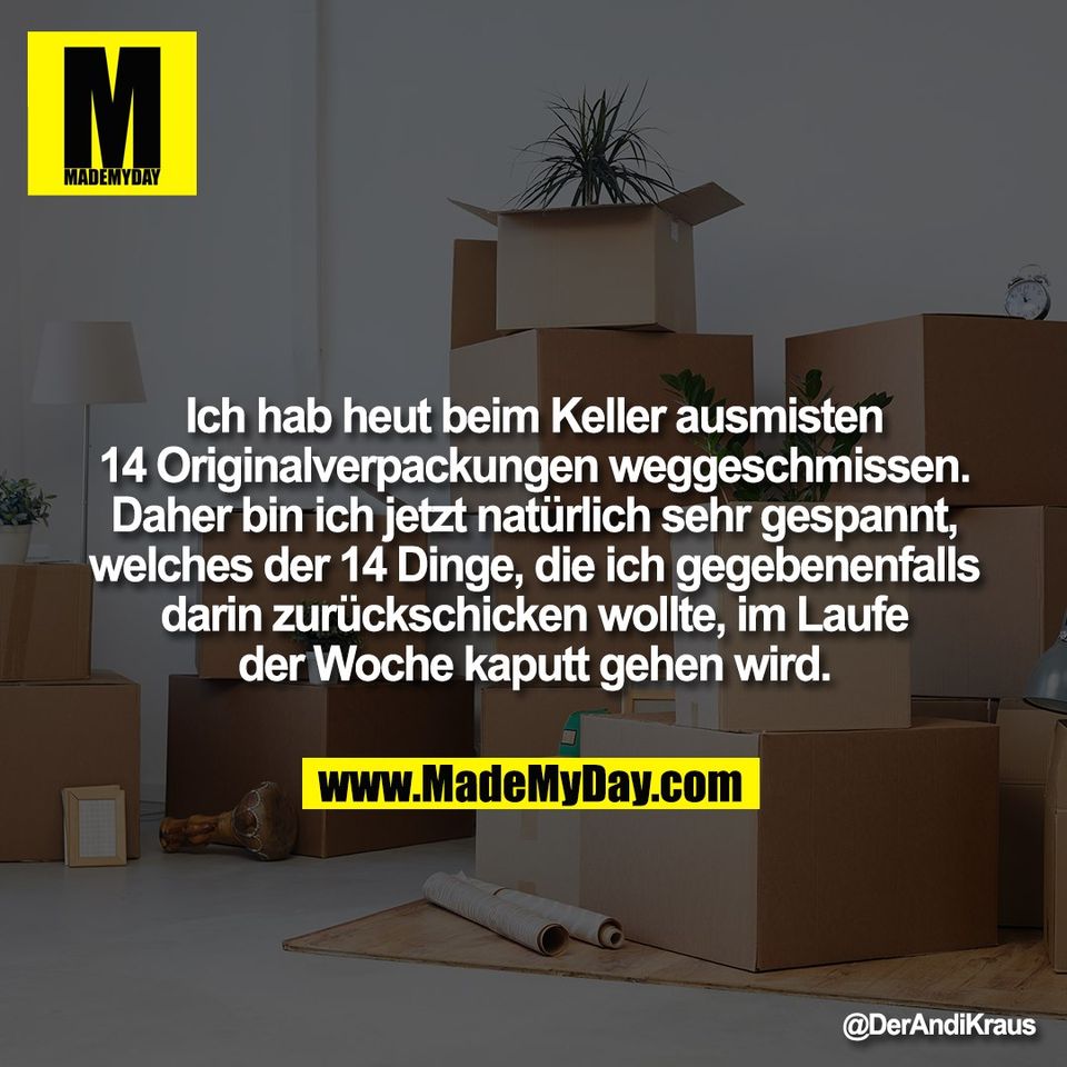 Ich hab heut beim Keller ausmisten<br />
14 Originalverpackungen weggeschmissen.<br />
Daher bin ich jetzt natürlich sehr gespannt,<br />
welches der 14 Dinge, die ich gegebenenfalls<br />
darin zurückschicken wollte, im Laufe<br />
der Woche kaputt gehen wird.