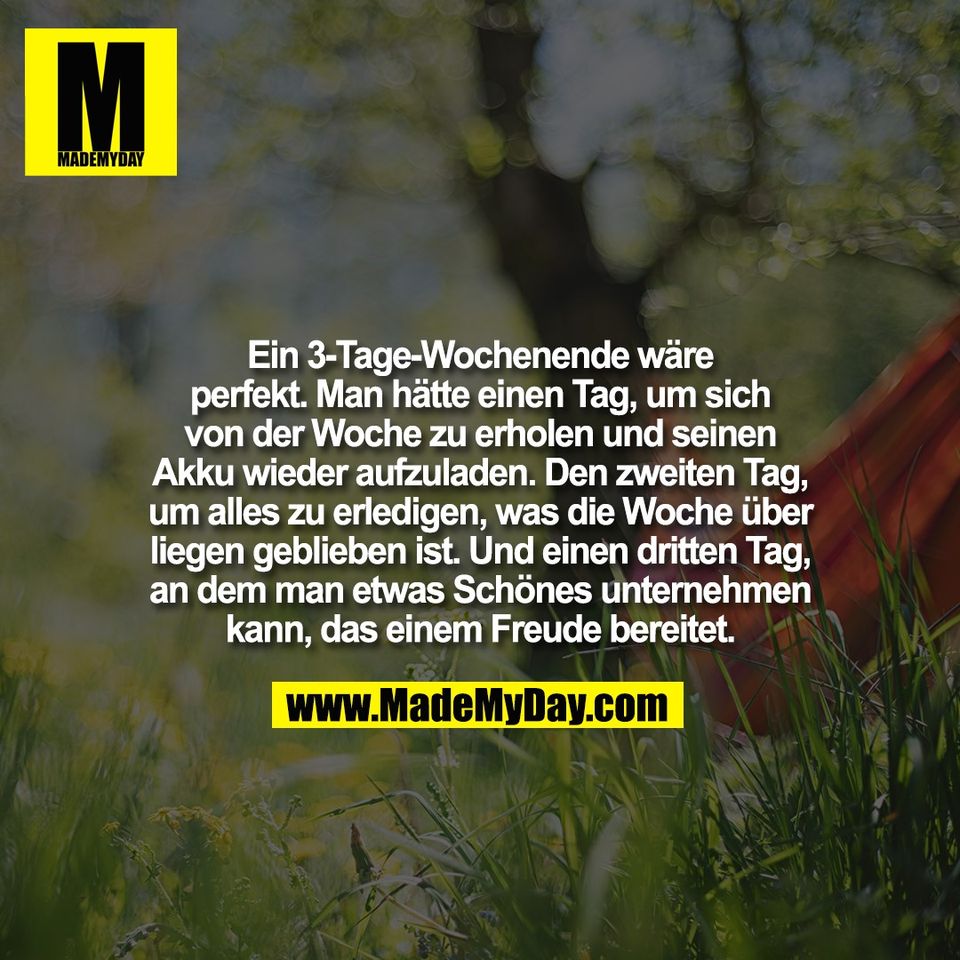 Ein 3-Tage-Wochenende wäre<br />
perfekt. Man hätte einen Tag, um sich<br />
von der Woche zu erholen und seinen<br />
Akku wieder aufzuladen. Den zweiten Tag,<br />
um alles zu erledigen, was die Woche über<br />
liegen geblieben ist. Und einen dritten Tag,<br />
an dem man etwas Schönes unternehmen<br />
kann, das einem Freude bereitet.